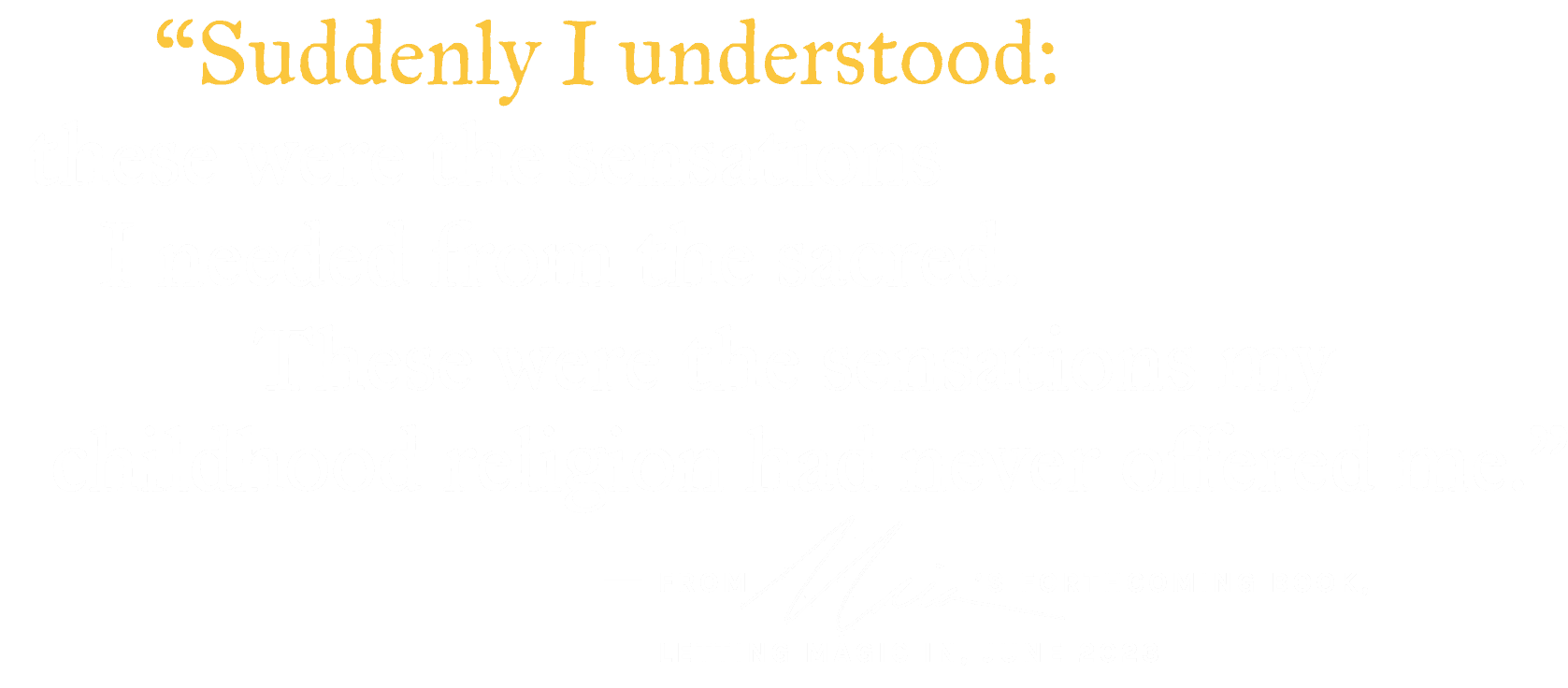 Suddenly I understood: these were the sensations I needed from the sacred. These were the sensations my childhood religion had never offered me. - from Maia's forthcoming book, Letting Magic In, June 2023